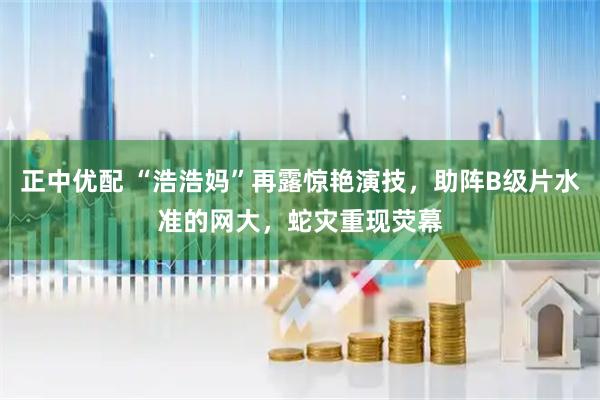 正中优配 “浩浩妈”再露惊艳演技，助阵B级片水准的网大，蛇灾重现荧幕