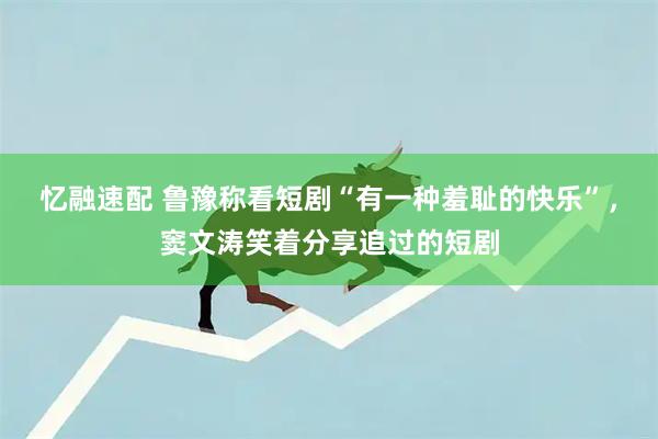 忆融速配 鲁豫称看短剧“有一种羞耻的快乐”，窦文涛笑着分享追过的短剧