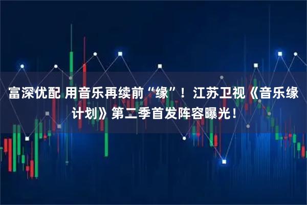 富深优配 用音乐再续前“缘”！江苏卫视《音乐缘计划》第二季首发阵容曝光！