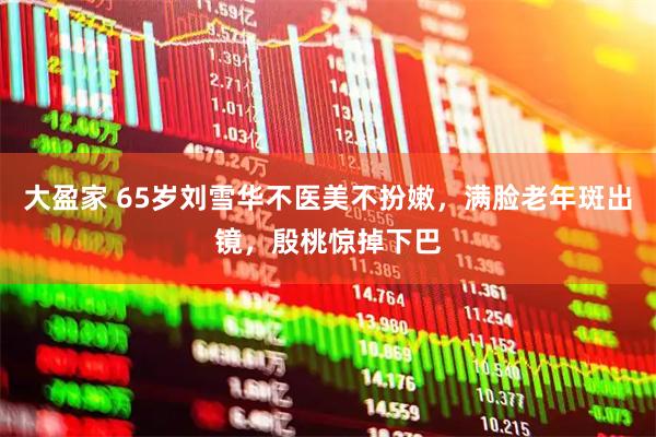 大盈家 65岁刘雪华不医美不扮嫩，满脸老年斑出镜，殷桃惊掉下巴
