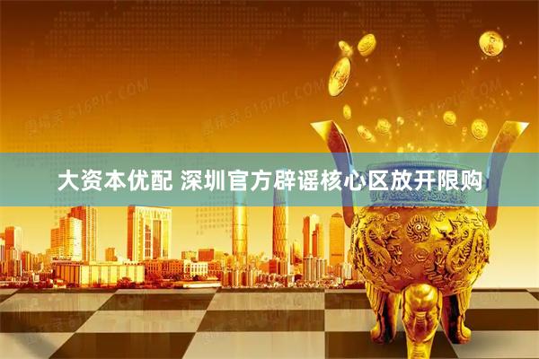 大资本优配 深圳官方辟谣核心区放开限购