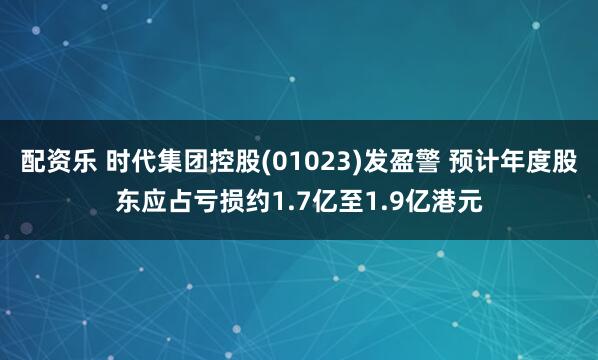 配资乐 时代集团控股(01023)发盈警 预计年度股东应占亏损约1.7亿至1.9亿港元
