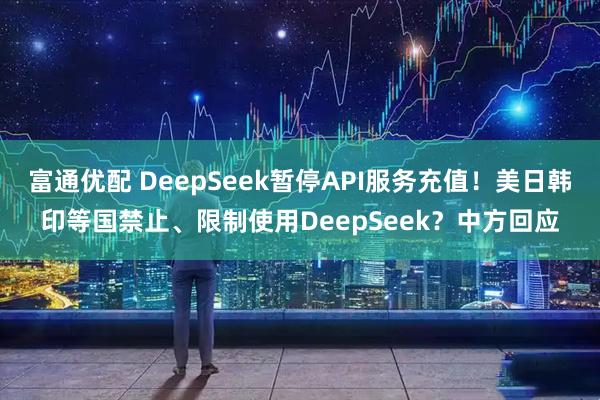 富通优配 DeepSeek暂停API服务充值！美日韩印等国禁止、限制使用DeepSeek？中方回应