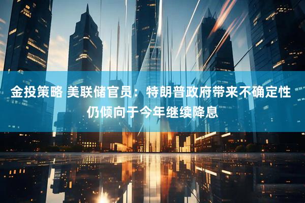 金投策略 美联储官员：特朗普政府带来不确定性 仍倾向于今年继续降息