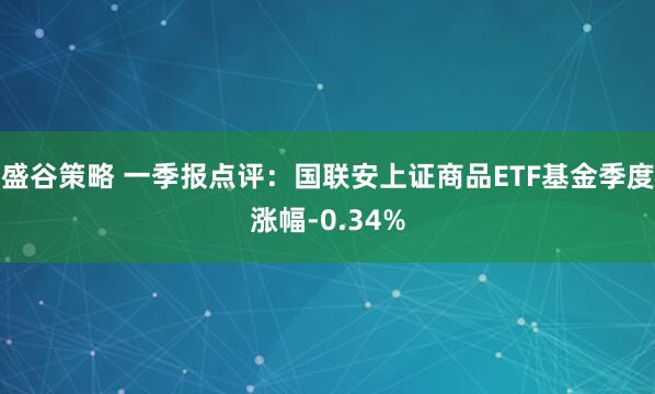 盛谷策略 一季报点评：国联安上证商品ETF基金季度涨幅-0.34%