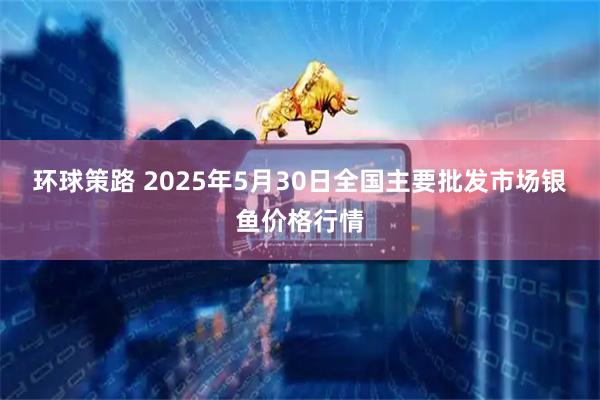 环球策路 2025年5月30日全国主要批发市场银鱼价格行情
