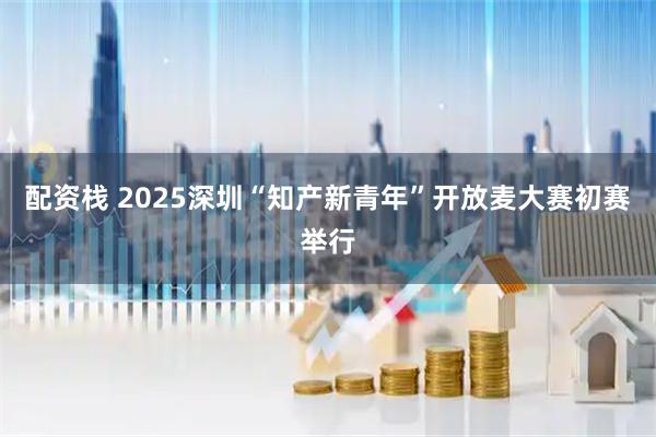 配资栈 2025深圳“知产新青年”开放麦大赛初赛举行