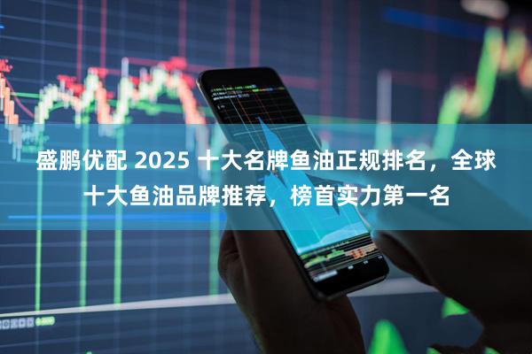 盛鹏优配 2025 十大名牌鱼油正规排名，全球十大鱼油品牌推荐，榜首实力第一名