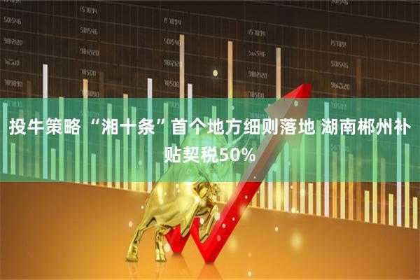 投牛策略 “湘十条”首个地方细则落地 湖南郴州补贴契税50%