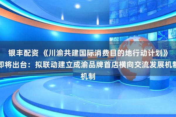 银丰配资 《川渝共建国际消费目的地行动计划》即将出台：拟联动建立成渝品牌首店横向交流发展机制