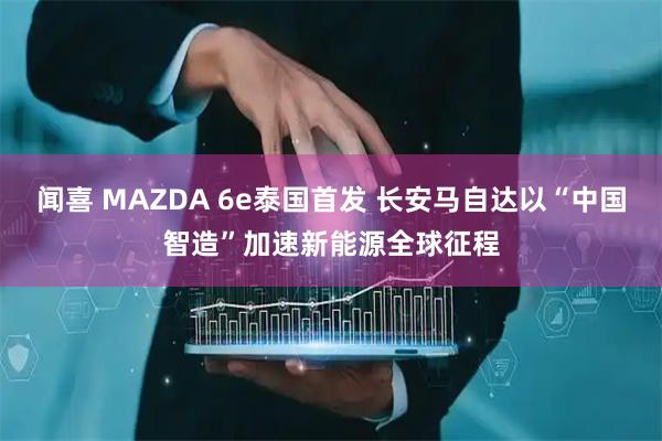 闻喜 MAZDA 6e泰国首发 长安马自达以“中国智造”加速新能源全球征程