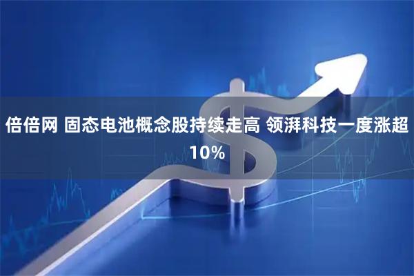 倍倍网 固态电池概念股持续走高 领湃科技一度涨超10%