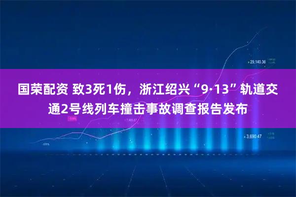 国荣配资 致3死1伤，浙江绍兴“9·13”轨道交通2号线列车撞击事故调查报告发布