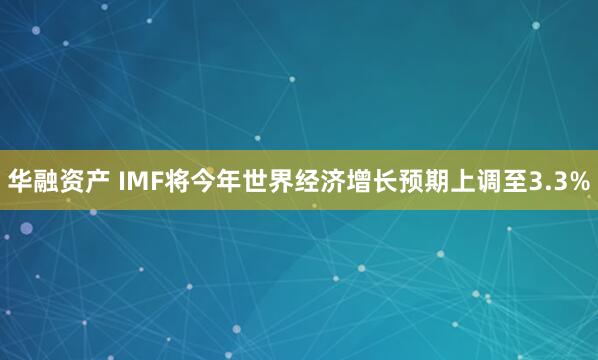华融资产 IMF将今年世界经济增长预期上调至3.3%