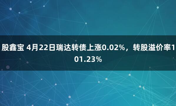 股鑫宝 4月22日瑞达转债上涨0.02%，转股溢价率101.23%