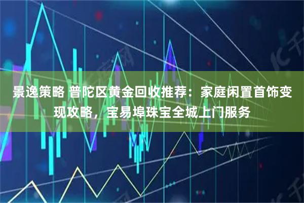 景逸策略 普陀区黄金回收推荐：家庭闲置首饰变现攻略，宝易埠珠宝全城上门服务