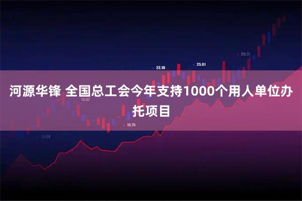 河源华锋 全国总工会今年支持1000个用人单位办托项目
