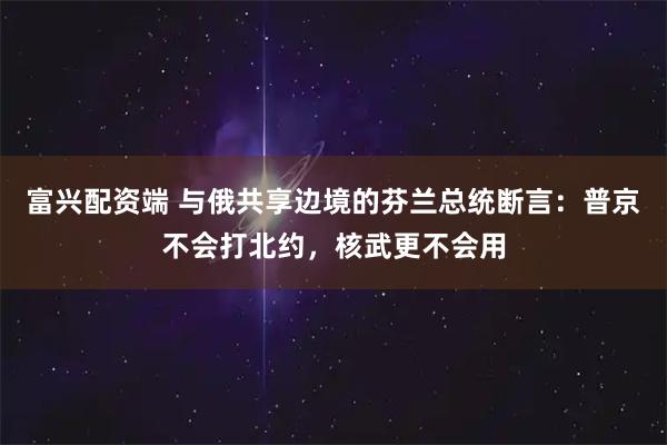 富兴配资端 与俄共享边境的芬兰总统断言：普京不会打北约，核武更不会用